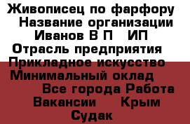 Живописец по фарфору › Название организации ­ Иванов В.П., ИП › Отрасль предприятия ­ Прикладное искусство › Минимальный оклад ­ 30 000 - Все города Работа » Вакансии   . Крым,Судак